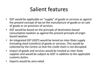 Salient features
• GST would be applicable on “supply” of goods or services as against
the present concept of tax on the manufacture of goods or on sale
of goods or on provision of services.
• GST would be based on the principle of destination based
consumption taxation as against the present principle of origin
based taxation.
• An Integrated GST (IGST) would be levied on inter-State supply
(including stock transfers) of goods or services. This would be
collected by the Centre so that the credit chain is not disrupted.
• Import of goods and services would be treated as inter-State
supplies and would be subject to IGST in addition to the applicable
customs duties.
• Exports would be zero-rated.
 