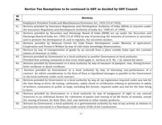 Service Tax Exemptions to be continued in GST as decided by GST Council
11
Sl.
No.
Services
Employees Provident Funds and Miscellaneous Provisions Act, 1952 (19 of 1952);
41. Services provided by Insurance Regulatory and Development Authority of India (IRDA) to insurers under
the Insurance Regulatory and Development Authority of India Act, 1999 (41 of 1999);
42. Services provided by Securities and Exchange Board of India (SEBI) set up under the Securities and
Exchange Board of India Act, 1992 (15 of 1992) by way of protecting the interests of investors in securities
and to promote the development of, and to regulate, the securities market;
43. Services provided by National Centre for Cold Chain Development under Ministry of Agriculture,
Cooperation and Farmer’s Welfare by way of cold chain knowledge dissemination;
44. Services by way of transportation of goods by an aircraft from a place outside India upto the customs
station of clearance in India.
45. Services provided by Government or a local authority to another Government or local authority:
Provided that nothing contained in this entry shall apply to services at S. No. 1 (i), (ii)and (iii) above
46. Services provided by Government or a local authority by way of issuance of passport, visa, driving licence,
birth certificate or death certificate.
47. Services provided by Government or a local authority by way of tolerating non-performance of a
contract for which consideration in the form of fines or liquidated damages is payable to the Government
or the local authority under such contract;
48. Services provided by Government or a local authority by way of- (a) registration required under any law for
the time being in force; (b) testing, calibration, safety check or certification relating to protection or safety
of workers, consumers or public at large, including fire license, required under any law for the time being
in force;
49. Services provided by Government or a local authority by way of assignment of right to use natural
resources to an individual farmer for cultivation of plants and rearing of all life forms of animals, except
the rearing of horses, for food, fibre, fuel, raw material or other similar products;
50. Services by Government, a local authority or a governmental authority by way of any activity in relation to
any function entrusted to a Panchayat under article 243G of the Constitution:
 