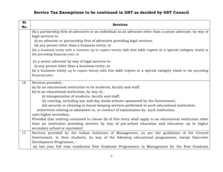 Service Tax Exemptions to be continued in GST as decided by GST Council
7
Sl.
No.
Services
(b) a partnership firm of advocates or an individual as an advocate other than a senior advocate, by way of
legal services to-
(i) an advocate or partnership firm of advocates providing legal services;
(ii) any person other than a business entity; or
(iii) a business entity with a turnover up to rupees twenty lakh (ten lakh rupees in a special category state) in
the preceding financial year; or
(c) a senior advocate by way of legal services to-
(i) any person other than a business entity; or
(ii) a business entity up to rupees twenty lakh (ten lakh rupees in a special category state) in the preceding
financial year;
16. Services provided,-
(a) by an educational institution to its students, faculty and staff;
(b) to an educational institution, by way of,-
(i) transportation of students, faculty and staff;
(ii) catering, including any mid-day meals scheme sponsored by the Government;
(iii) security or cleaning or house-keeping services performed in such educational institution;
(iv)services relating to admission to, or conduct of examination by, such institution;
upto higher secondary.
Provided that nothing contained in clause (b) of this entry shall apply to an educational institution other
than an institution providing services by way of pre-school education and education up to higher
secondary school or equivalent
17. Services provided by the Indian Institutes of Management, as per the guidelines of the Central
Government, to their students, by way of the following educational programmes, except Executive
Development Programme, -
(a) two year full time residential Post Graduate Programmes in Management for the Post Graduate
 