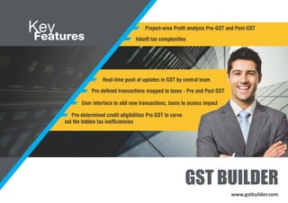 Key
Features
GST BUILDER
Inbuilt tax complexities
Project-wise Prot analysis Pre-GST and Post-GST
Real-time push of updates in GST by central team
Pre-dened transactions mapped to taxes - Pre and Post GST
User interface to add new transactions, taxes to assess impact
Pre-determined credit eligibilities Pre GST to carve
out the hidden tax inefciencies
www.gstbuilder.com
 