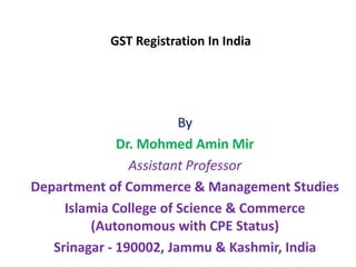 GST Registration In India
By
Dr. Mohmed Amin Mir
Assistant Professor
Department of Commerce & Management Studies
Islamia College of Science & Commerce
(Autonomous with CPE Status)
Srinagar - 190002, Jammu & Kashmir, India
 