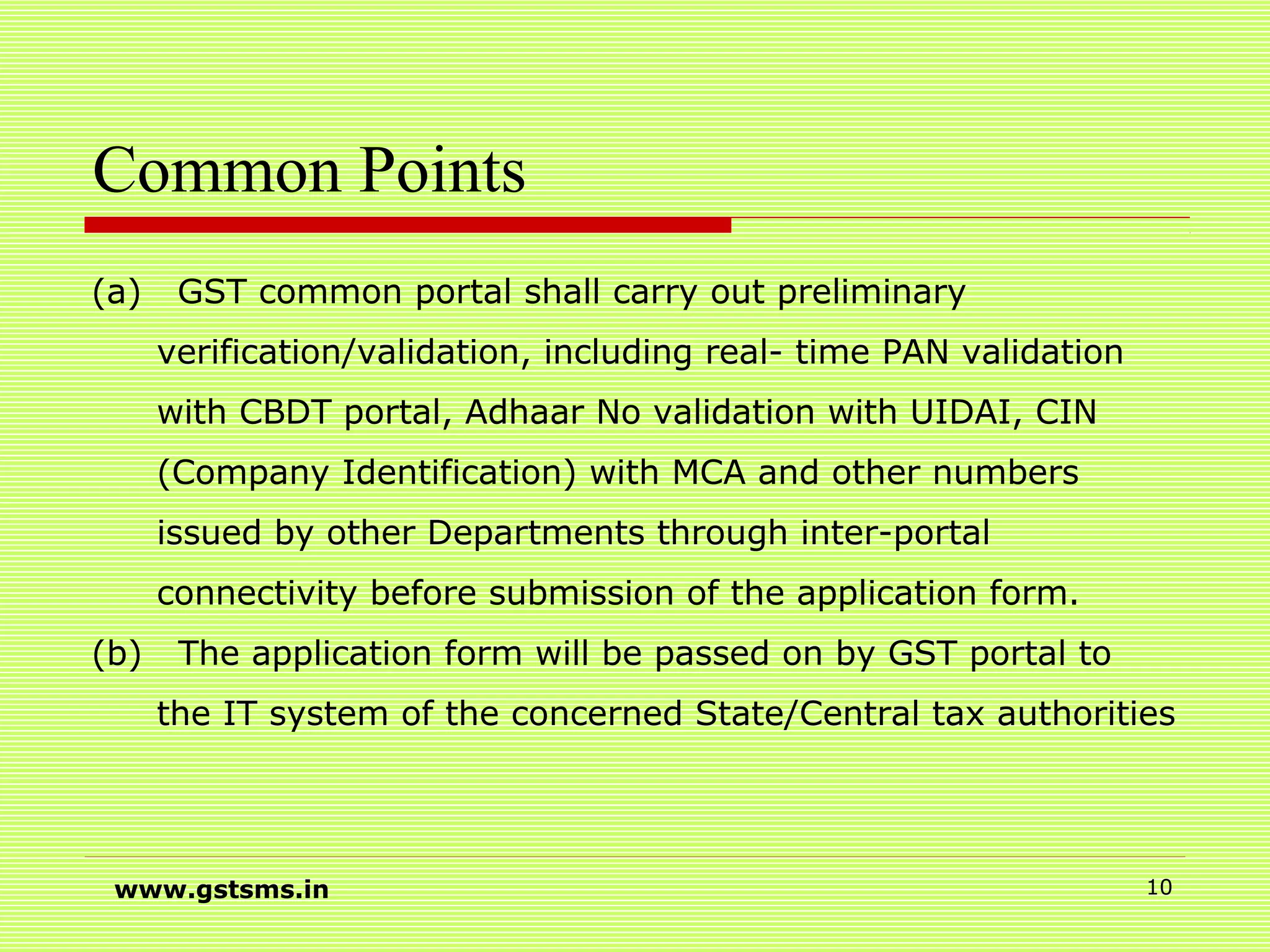 Common Points
(a) GST common portal shall carry out preliminary
verification/validation, including real- time PAN validation
with CBDT portal, Adhaar No validation with UIDAI, CIN
(Company Identification) with MCA and other numbers
issued by other Departments through inter-portal
connectivity before submission of the application form.
(b) The application form will be passed on by GST portal to
the IT system of the concerned State/Central tax authorities
www.gstsms.in 10
 