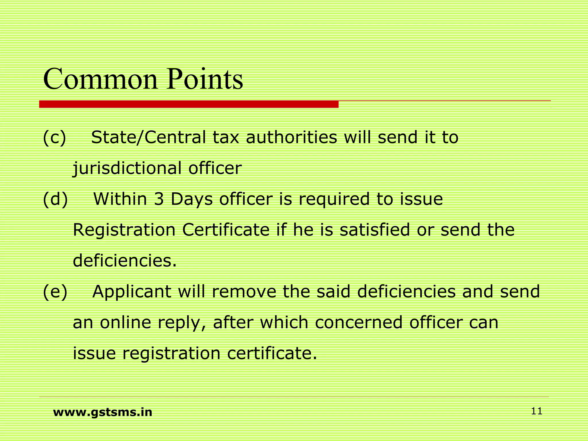 Common Points
(c) State/Central tax authorities will send it to
jurisdictional officer
(d) Within 3 Days officer is required to issue
Registration Certificate if he is satisfied or send the
deficiencies.
(e) Applicant will remove the said deficiencies and send
an online reply, after which concerned officer can
issue registration certificate.
www.gstsms.in 11
 