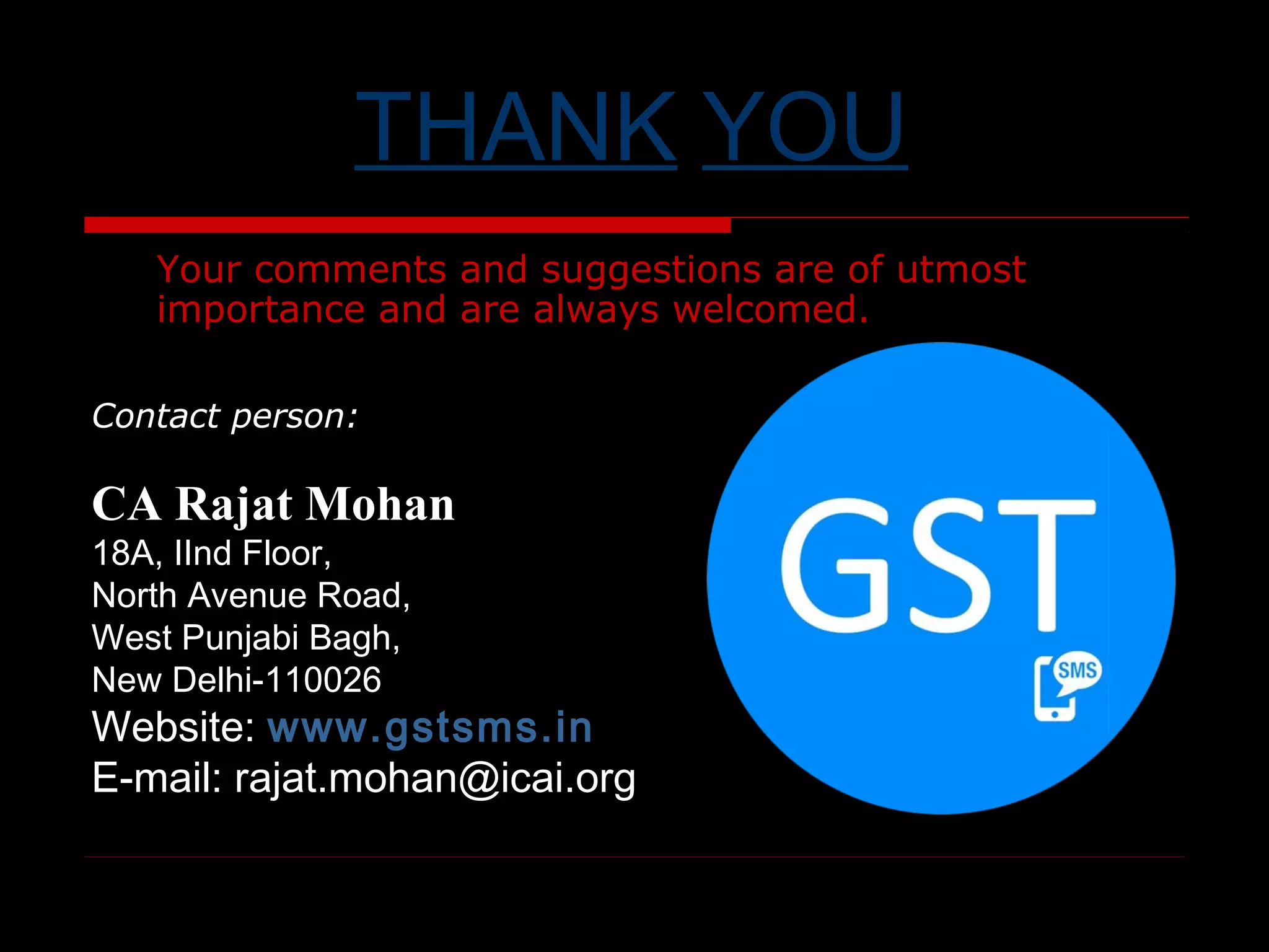 www.gstsms.in 12
THANK YOU
Your comments and suggestions are of utmost
importance and are always welcomed.
Contact person:
CA Rajat Mohan
18A, IInd Floor,
North Avenue Road,
West Punjabi Bagh,
New Delhi-110026
Website: www.gstsms.in
E-mail: rajat.mohan@icai.org
 