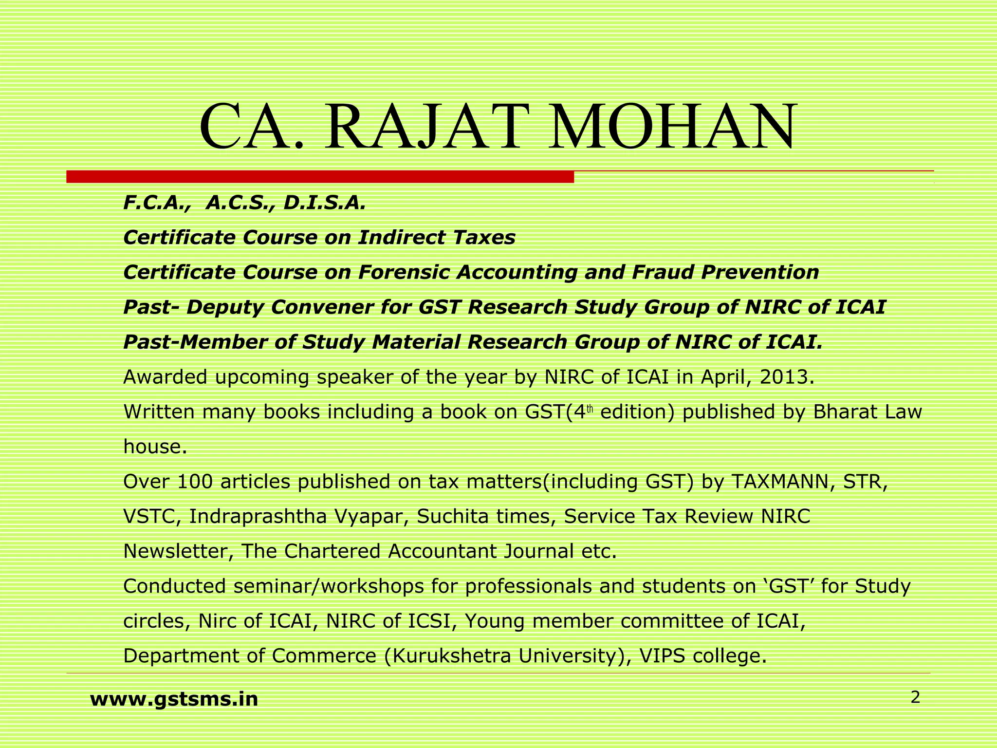 CA. RAJAT MOHAN
F.C.A., A.C.S., D.I.S.A.
Certificate Course on Indirect Taxes
Certificate Course on Forensic Accounting and Fraud Prevention
Past- Deputy Convener for GST Research Study Group of NIRC of ICAI
Past-Member of Study Material Research Group of NIRC of ICAI.
Awarded upcoming speaker of the year by NIRC of ICAI in April, 2013.
Written many books including a book on GST(4th
edition) published by Bharat Law
house.
Over 100 articles published on tax matters(including GST) by TAXMANN, STR,
VSTC, Indraprashtha Vyapar, Suchita times, Service Tax Review NIRC
Newsletter, The Chartered Accountant Journal etc.
Conducted seminar/workshops for professionals and students on ‘GST’ for Study
circles, Nirc of ICAI, NIRC of ICSI, Young member committee of ICAI,
Department of Commerce (Kurukshetra University), VIPS college.
www.gstsms.in 2
 