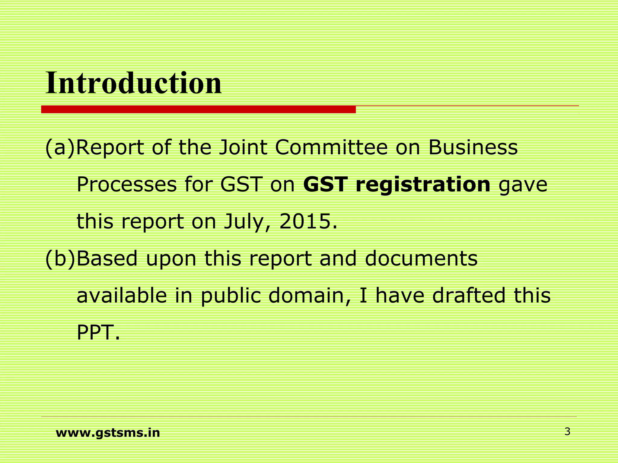 Introduction
(a)Report of the Joint Committee on Business
Processes for GST on GST registration gave
this report on July, 2015.
(b)Based upon this report and documents
available in public domain, I have drafted this
PPT.
www.gstsms.in 3
 