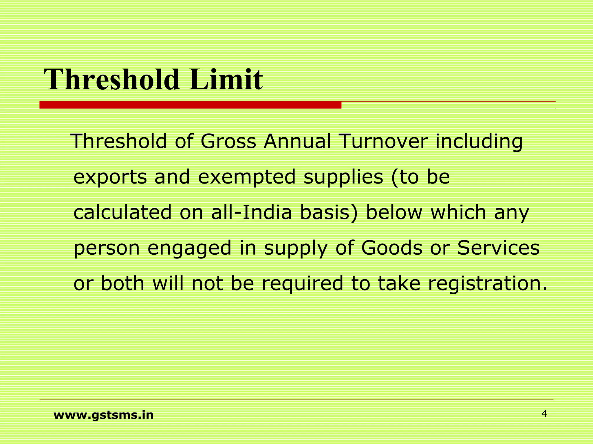 Threshold Limit
Threshold of Gross Annual Turnover including
exports and exempted supplies (to be
calculated on all-India basis) below which any
person engaged in supply of Goods or Services
or both will not be required to take registration.
www.gstsms.in 4
 
