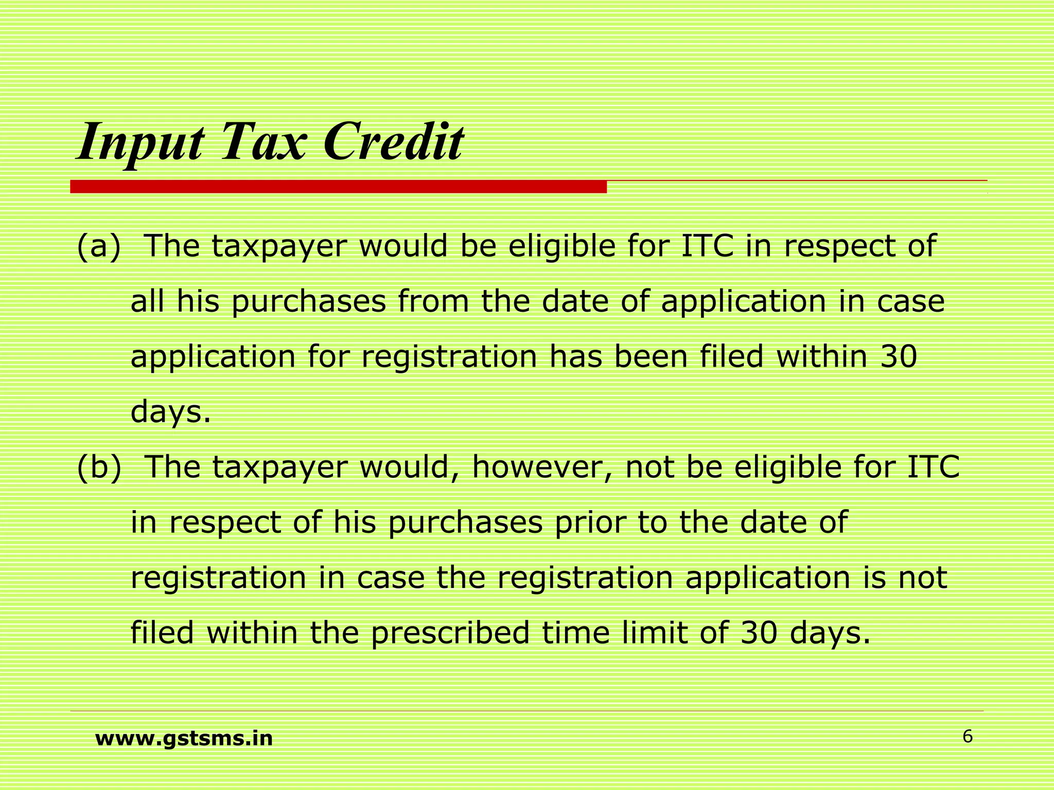 Input Tax Credit
(a) The taxpayer would be eligible for ITC in respect of
all his purchases from the date of application in case
application for registration has been filed within 30
days.
(b) The taxpayer would, however, not be eligible for ITC
in respect of his purchases prior to the date of
registration in case the registration application is not
filed within the prescribed time limit of 30 days.
www.gstsms.in 6
 