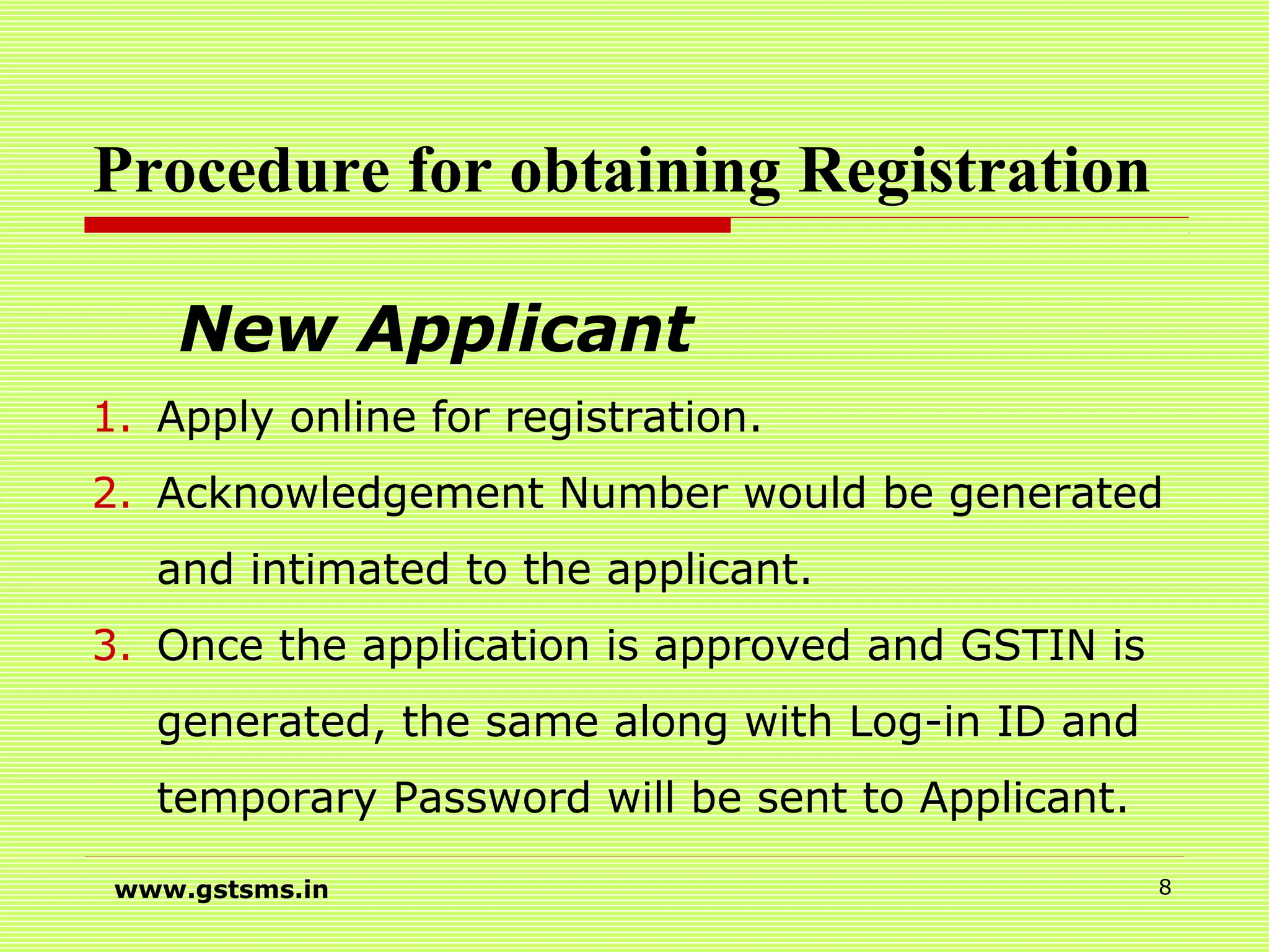 Procedure for obtaining Registration
New Applicant
1. Apply online for registration.
2. Acknowledgement Number would be generated
and intimated to the applicant.
3. Once the application is approved and GSTIN is
generated, the same along with Log-in ID and
temporary Password will be sent to Applicant.
www.gstsms.in 8
 