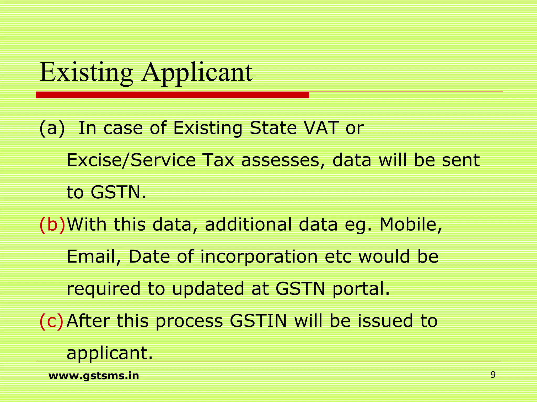 Existing Applicant
(a) In case of Existing State VAT or
Excise/Service Tax assesses, data will be sent
to GSTN.
(b)With this data, additional data eg. Mobile,
Email, Date of incorporation etc would be
required to updated at GSTN portal.
(c)After this process GSTIN will be issued to
applicant.
www.gstsms.in 9
 