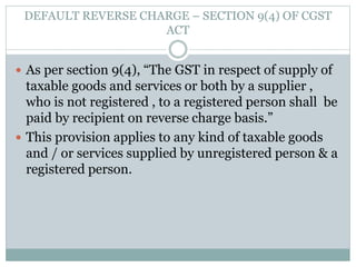 DEFAULT REVERSE CHARGE – SECTION 9(4) OF CGST
ACT
 As per section 9(4), “The GST in respect of supply of
taxable goods and services or both by a supplier ,
who is not registered , to a registered person shall be
paid by recipient on reverse charge basis.”
 This provision applies to any kind of taxable goods
and / or services supplied by unregistered person & a
registered person.
 