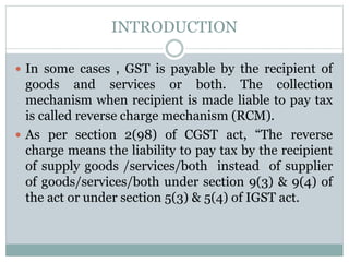 INTRODUCTION
 In some cases , GST is payable by the recipient of
goods and services or both. The collection
mechanism when recipient is made liable to pay tax
is called reverse charge mechanism (RCM).
 As per section 2(98) of CGST act, “The reverse
charge means the liability to pay tax by the recipient
of supply goods /services/both instead of supplier
of goods/services/both under section 9(3) & 9(4) of
the act or under section 5(3) & 5(4) of IGST act.
 