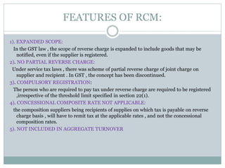 FEATURES OF RCM:
1). EXPANDED SCOPE:
In the GST law , the scope of reverse charge is expanded to include goods that may be
notified, even if the supplier is registered.
2). NO PARTIAL REVERSE CHARGE:
Under service tax laws , there was scheme of partial reverse charge of joint charge on
supplier and recipient . In GST , the concept has been discontinued.
3). COMPULSORY REGISTRATION:
The person who are required to pay tax under reverse charge are required to be registered
,irrespective of the threshold limit specified in section 22(1).
4). CONCESSIONAL COMPOSITE RATE NOT APPLICABLE:
the composition suppliers being recipients of supplies on which tax is payable on reverse
charge basis , will have to remit tax at the applicable rates , and not the concessional
composition rates.
5). NOT INCLUDED IN AGGREGATE TURNOVER
 