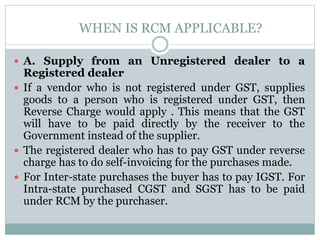 WHEN IS RCM APPLICABLE?
 A. Supply from an Unregistered dealer to a
Registered dealer
 If a vendor who is not registered under GST, supplies
goods to a person who is registered under GST, then
Reverse Charge would apply . This means that the GST
will have to be paid directly by the receiver to the
Government instead of the supplier.
 The registered dealer who has to pay GST under reverse
charge has to do self-invoicing for the purchases made.
 For Inter-state purchases the buyer has to pay IGST. For
Intra-state purchased CGST and SGST has to be paid
under RCM by the purchaser.
 
