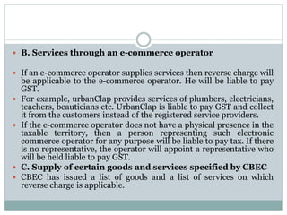  B. Services through an e-commerce operator
 If an e-commerce operator supplies services then reverse charge will
be applicable to the e-commerce operator. He will be liable to pay
GST.
 For example, urbanClap provides services of plumbers, electricians,
teachers, beauticians etc. UrbanClap is liable to pay GST and collect
it from the customers instead of the registered service providers.
 If the e-commerce operator does not have a physical presence in the
taxable territory, then a person representing such electronic
commerce operator for any purpose will be liable to pay tax. If there
is no representative, the operator will appoint a representative who
will be held liable to pay GST.
 C. Supply of certain goods and services specified by CBEC
 CBEC has issued a list of goods and a list of services on which
reverse charge is applicable.
 