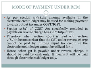MODE OF PAYMENT UNDER RCM
 As per section 49(4),the amount available in the
electronic credit ledger may be used for making payment
towards output tax under CGST/IGST.
 Section 2(82) of CGST Act specifically excluded tx
payable on reverse charge basis in “Output tax”.
 Therefore, when section 49(4) is read with section
2(82),it becomes clear that the GST under reverse charge
cannot be paid by utilizing input tax credit i.e the
electronic credit ledger cannot be utilized for it.
 Hence ,when gst is payable under reverse charge, it
should be paid by cash only. It means it will be paid
through electronic cash ledger only.
 