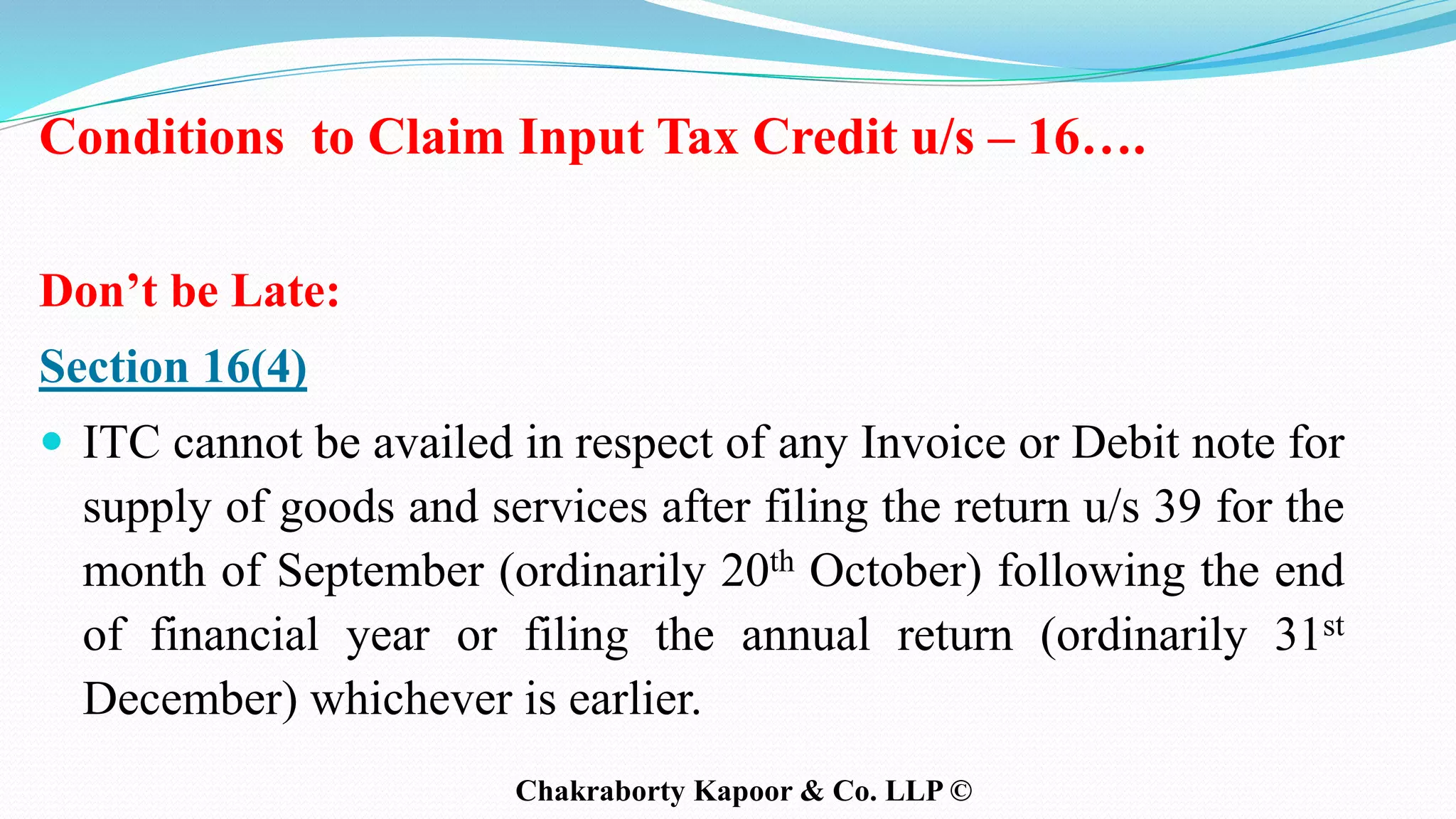 Conditions to Claim Input Tax Credit u/s – 16….
Don’t be Late:
Section 16(4)
 ITC cannot be availed in respect of any Invoice or Debit note for
supply of goods and services after filing the return u/s 39 for the
month of September (ordinarily 20th October) following the end
of financial year or filing the annual return (ordinarily 31st
December) whichever is earlier.
Chakraborty Kapoor & Co. LLP ©
 
