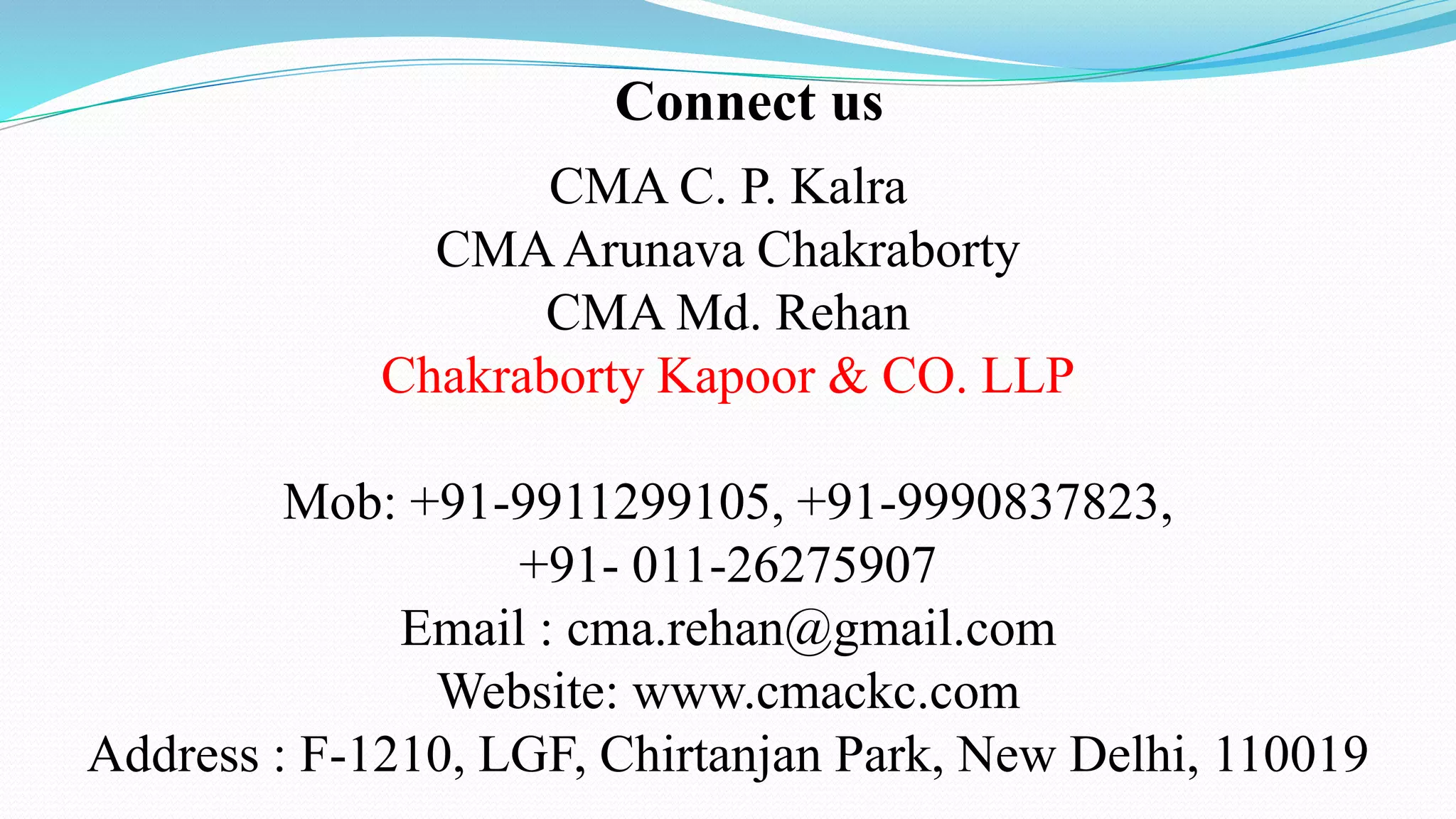 Connect us
CMA C. P. Kalra
CMAArunava Chakraborty
CMA Md. Rehan
Chakraborty Kapoor & CO. LLP
Mob: +91-9911299105, +91-9990837823,
+91- 011-26275907
Email : cma.rehan@gmail.com
Website: www.cmackc.com
Address : F-1210, LGF, Chirtanjan Park, New Delhi, 110019
 