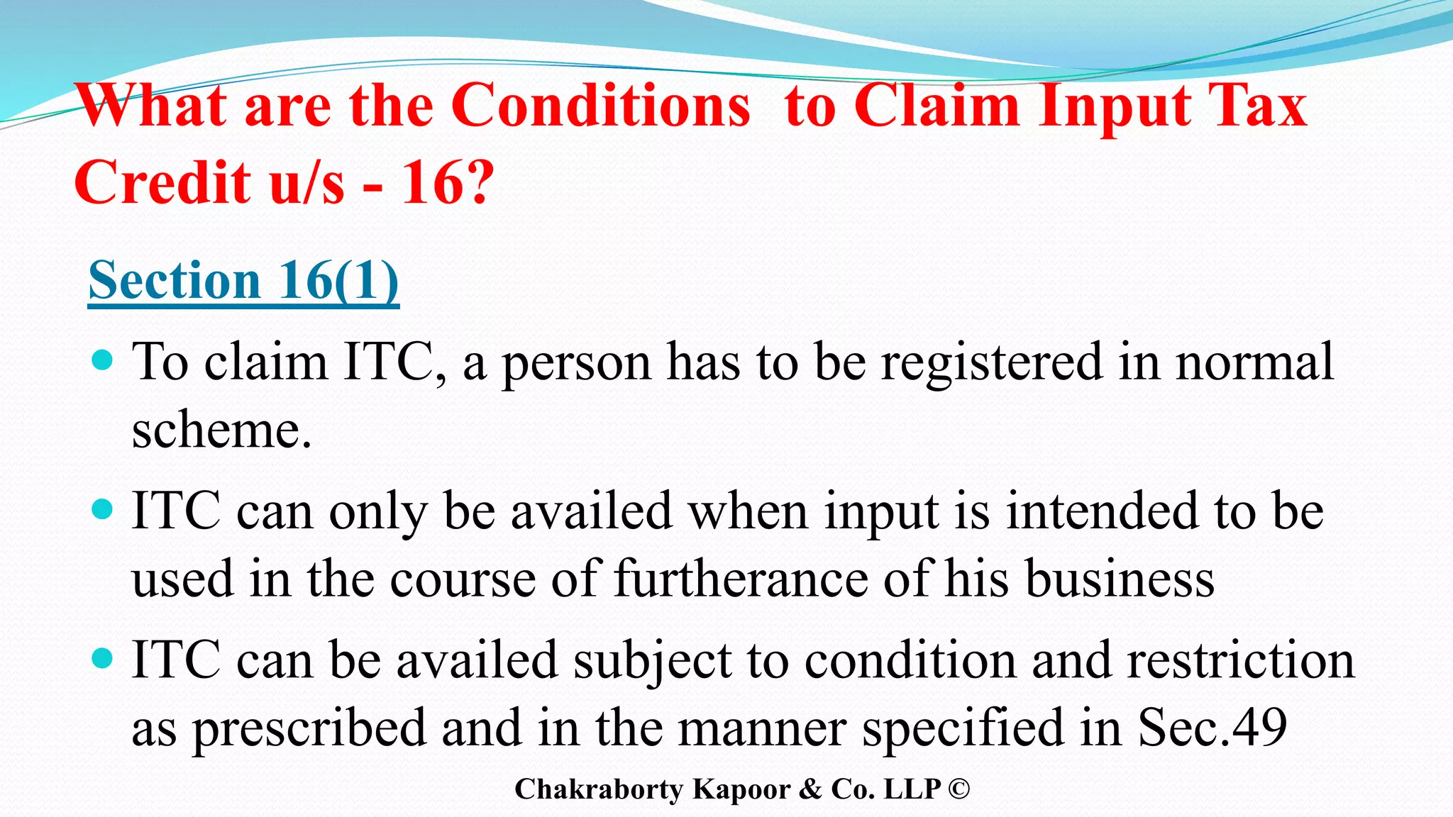 What are the Conditions to Claim Input Tax
Credit u/s - 16?
Section 16(1)
 To claim ITC, a person has to be registered in normal
scheme.
 ITC can only be availed when input is intended to be
used in the course of furtherance of his business
 ITC can be availed subject to condition and restriction
as prescribed and in the manner specified in Sec.49
Chakraborty Kapoor & Co. LLP ©
 