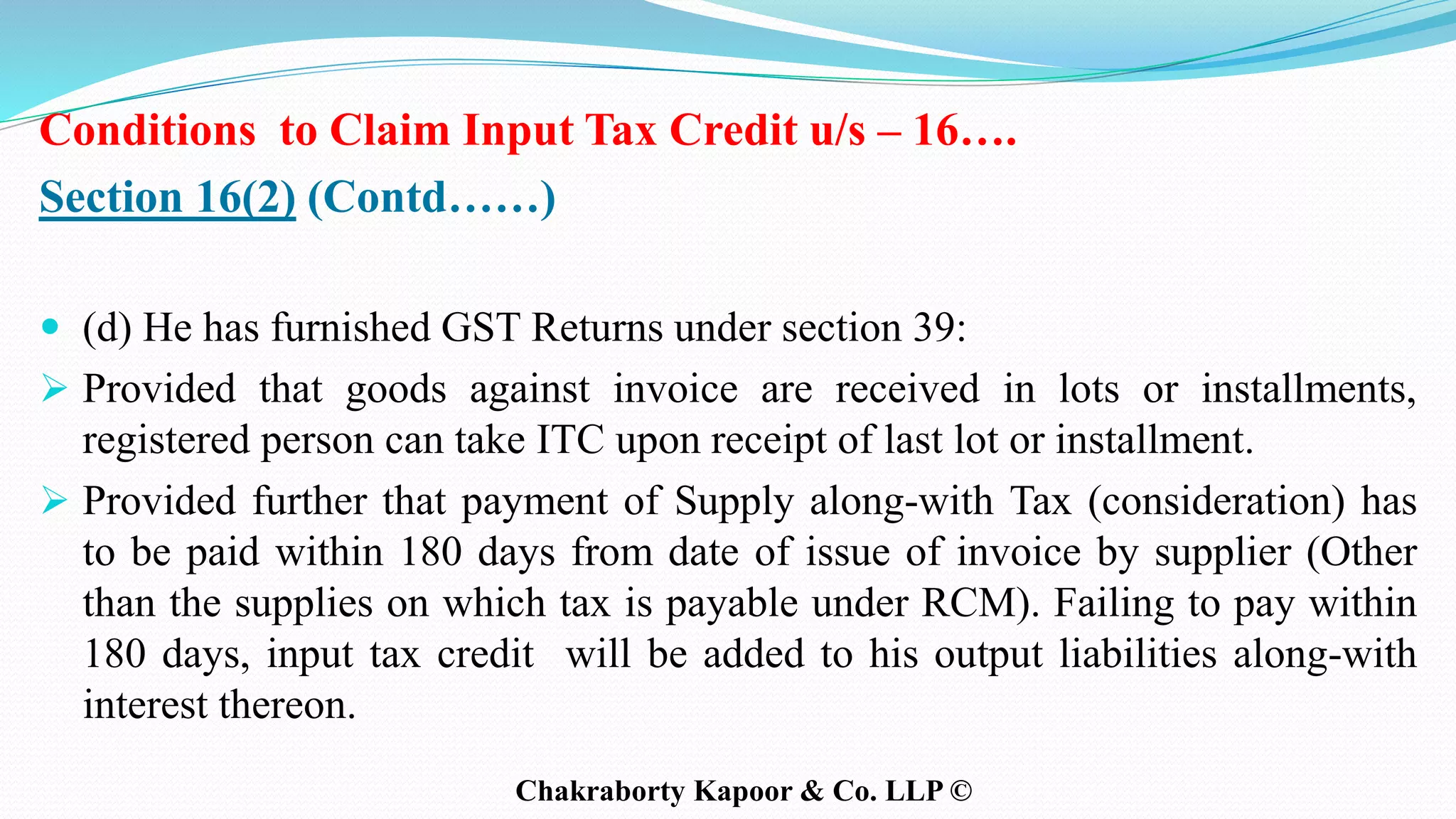 Conditions to Claim Input Tax Credit u/s – 16….
Section 16(2) (Contd……)
 (d) He has furnished GST Returns under section 39:
 Provided that goods against invoice are received in lots or installments,
registered person can take ITC upon receipt of last lot or installment.
 Provided further that payment of Supply along-with Tax (consideration) has
to be paid within 180 days from date of issue of invoice by supplier (Other
than the supplies on which tax is payable under RCM). Failing to pay within
180 days, input tax credit will be added to his output liabilities along-with
interest thereon.
Chakraborty Kapoor & Co. LLP ©
 