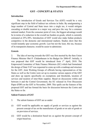 For Departmental Officers only
Page 1 of 7
GST – CONCEPT & STATUS
Introduction
The introduction of Goods and Services Tax (GST) would be a very
significant step in the field of indirect tax reforms in India. By amalgamating a
large number of Central and State taxes into a single tax, it would mitigate
cascading or double taxation in a major way and pave the way for a common
national market. From the consumer point of view, the biggest advantage would
be in terms of a reduction in the overall tax burden on goods, which is currently
estimated at 25%-30%. Introduction of GST would also make Indian products
competitive in the domestic and international markets. Studies show that this
would instantly spur economic growth. Last but not the least, this tax, because
of its transparent character, would be easier to administer.
Genesis
2. The idea of moving towards the GST was first mooted by the then Union
Finance Minister Shri P. Chidambaram in his Budget for 2006-07. Initially, it
was proposed that GST would be introduced from 1st
April, 2010. The
Empowered Committee of State Finance Ministers (EC) which had formulated
the design of State VAT was requested to come up with a roadmap and structure
for the GST. Joint Working Groups of officials having representatives of the
States as well as the Centre were set up to examine various aspects of the GST
and draw up reports specifically on exemptions and thresholds, taxation of
services and taxation of inter-State supplies. Based on discussions within and
between it and the Central Government, the EC released its First Discussion
Paper (FDP) on the GST in November, 2009. This spells out the features of the
proposed GST and has formed the basis for discussion between the Centre and
the States so far.
Salient Features of GST
3. The salient features of GST are as under:
(i) GST would be applicable on supply of goods or services as against the
present concept of tax on the manufacture of goods or on sale of goods or
on provision of services.
(ii) GST would be a destination based tax as against the present concept of
origin based tax.
 