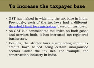 To increase the taxpayer base
• GST has helped in widening the tax base in India.
Previously, each of the tax laws had a different
threshold limit for registration based on turnover.
• As GST is a consolidated tax levied on both goods
and services both, it has increased tax-registered
businesses.
• Besides, the stricter laws surrounding input tax
credits have helped bring certain unorganised
sectors under the tax net. For example, the
construction industry in India.
 