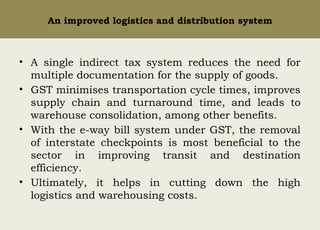 An improved logistics and distribution system
• A single indirect tax system reduces the need for
multiple documentation for the supply of goods.
• GST minimises transportation cycle times, improves
supply chain and turnaround time, and leads to
warehouse consolidation, among other benefits.
• With the e-way bill system under GST, the removal
of interstate checkpoints is most beneficial to the
sector in improving transit and destination
efficiency.
• Ultimately, it helps in cutting down the high
logistics and warehousing costs.
 