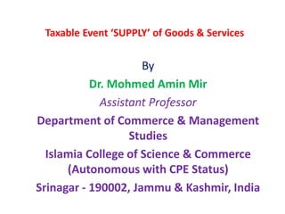 Taxable Event ‘SUPPLY’ of Goods & Services
By
Dr. Mohmed Amin Mir
Assistant Professor
Department of Commerce & Management
Studies
Islamia College of Science & Commerce
(Autonomous with CPE Status)
Srinagar - 190002, Jammu & Kashmir, India
 