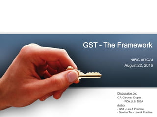 GST – The Framework
NIRC of ICAI
August 22, 2016
Discussion by:
CA Gaurav Gupta
FCA, LLB, DISA
Author
– GST – Law & Practi...