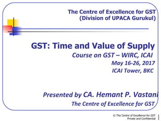 The Centre of Excellence for GST
(Division of UPACA Gurukul)
© The Centre of Excellence for GST
Private and Confidential
1
1
GST: Time and Value of Supply
					 	 																							Course	on	GST	–	WIRC,	ICAI	
																																																																						May	16-26,	2017	
	 							 	 																																											ICAI	Tower,	BKC	
	
	
															Presented	by	CA.	Hemant	P.	Vastani	
																																						The	Centre	of	Excellence	for	GST	
	
 