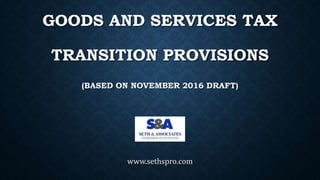GOODS AND SERVICES TAX
TRANSITION PROVISIONS
(BASED ON NOVEMBER 2016 DRAFT)
www.sethspro.com
 