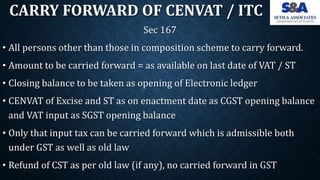 CARRY FORWARD OF CENVAT / ITC
Sec 167
• All persons other than those in composition scheme to carry forward.
• Amount to b...