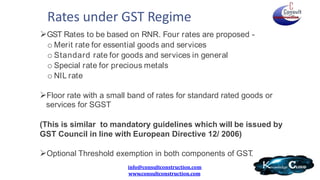 Rates under GST Regime
info@consultconstruction.com
www.consultconstruction.com
GST Rates to be based on RNR. Four rates are proposed -
o Merit rate for essential goods and services
o Standard rate for goods and services in general
o Special rate for precious metals
o NIL rate
Floor rate with a small band of rates for standard rated goods or
services for SGST
(This is similar to mandatory guidelines which will be issued by
GST Council in line with European Directive 12/ 2006)
Optional Threshold exemption in both components of GST.
 