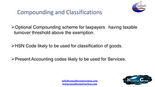 Optional Compounding scheme for taxpayers having taxable
turnover threshold above the exemption.
HSN Code likely to be used for classification of goods.
Present Accounting codes likely to be used for Services.
info@consultconstruction.com
www.consultconstruction.com
Compounding and Classifications
 