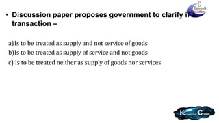 • Discussion paper proposes government to clarify if a
transaction –
a)Is to be treated as supply and not service of goods
b)Is to be treated as supply of service and not goods
c) Is to be treated neither as supply of goods nor services
 