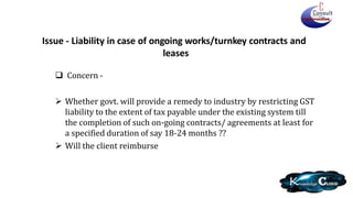 Issue - Liability in case of ongoing works/turnkey contracts and
leases
 Concern -
 Whether govt. will provide a remedy to industry by restricting GST
liability to the extent of tax payable under the existing system till
the completion of such on-going contracts/ agreements at least for
a specified duration of say 18-24 months ??
 Will the client reimburse
 