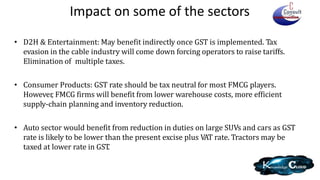 Impact on some of the sectors
• D2H & Entertainment: May benefit indirectly once GST is implemented. Tax
evasion in the cable industry will come down forcing operators to raise tariffs.
Elimination of multiple taxes.
• Consumer Products: GST rate should be tax neutral for most FMCG players.
However, FMCG firms will benefit from lower warehouse costs, more efficient
supply-chain planning and inventory reduction.
• Auto sector would benefit from reduction in duties on large SUVs and cars as GST
rate is likely to be lower than the present excise plus VAT rate. Tractors may be
taxed at lower rate in GST.
 