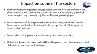 Impact on some of the sectors
• Plastic Industry: Unorganized players, which account for a major share of the
plastic industry, will come under tax net and may not be able to pay the high
dealer margins they currently pay. This will help organised players.
• Transport: Demand for large warehouses will increase, which will benefit
Transport sector. Truck utilization will also go up. Overall efficiency of the
industry shall improve.
• Construction – Composite transactions may be treated as service
• IT Telecom: Increase in taxes under GST will be passed on to the consumers. End
of dispute on sim cards and software
 