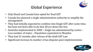Global Experience
• Only Brazil and Canada have opted for Dual GST
• Canada has planned a single administration authority to simplify the
management
• They had initially expected to combine into Single GST after some time,
but have not been able to do that 20 yrs down the line
• Australia implemented in 2000 – Single tax administered by centre –
Less number of states – Population equivalent to Mumbai
• They had 21 months after release of the draft GST Law
• Significant increase In number of tax disputes post implementation
 