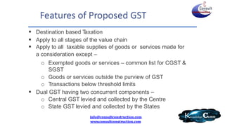 Features of Proposed GST
 Destination based Taxation
 Apply to all stages of the value chain
 Apply to all taxable supplies of goods or services made for
a consideration except –
o Exempted goods or services – common list for CGST &
SGST
o Goods or services outside the purview of GST
o Transactions below threshold limits
 Dual GST having two concurrent components –
o Central GST levied and collected by the Centre
o State GST levied and collected by the States
info@consultconstruction.com
www.consultconstruction.com
 