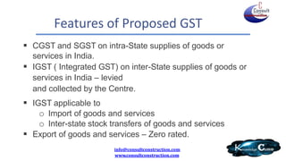 Features of Proposed GST
 CGST and SGST on intra-State supplies of goods or
services in India.
 IGST ( Integrated GST) on inter-State supplies of goods or
services in India – levied
and collected by the Centre.
 IGST applicable to
o Import of goods and services
o Inter-state stock transfers of goods and services
 Export of goods and services – Zero rated.
info@consultconstruction.com
www.consultconstruction.com
 