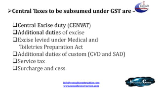Central Taxes to be subsumed under GST are –
Central Excise duty (CENVAT)
Additional duties of excise
Excise levied under Medical and
Toiletries Preparation Act
Additional duties of custom (CVD and SAD)
Service tax
Surcharge and cess
info@consultconstruction.com
www.consultconstruction.com
 
