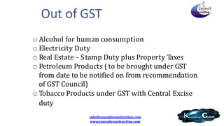 o Alcohol for human consumption
o Electricity Duty
o Real Estate – Stamp Duty plus Property Taxes
o Petroleum Products (to be brought under GST
from date to be notified on from recommendation
of GST Council)
o Tobacco Products under GST with Central Excise
duty
info@consultconstruction.com
www.consultconstruction.com
Out of GST
 