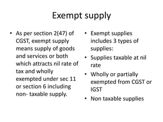 Exempt supply
• As per section 2(47) of
CGST, exempt supply
means supply of goods
and services or both
which attracts nil rate of
tax and wholly
exempted under sec 11
or section 6 including
non- taxable supply.
• Exempt supplies
includes 3 types of
supplies:
• Supplies taxable at nil
rate
• Wholly or partially
exempted from CGST or
IGST
• Non taxable supplies
 