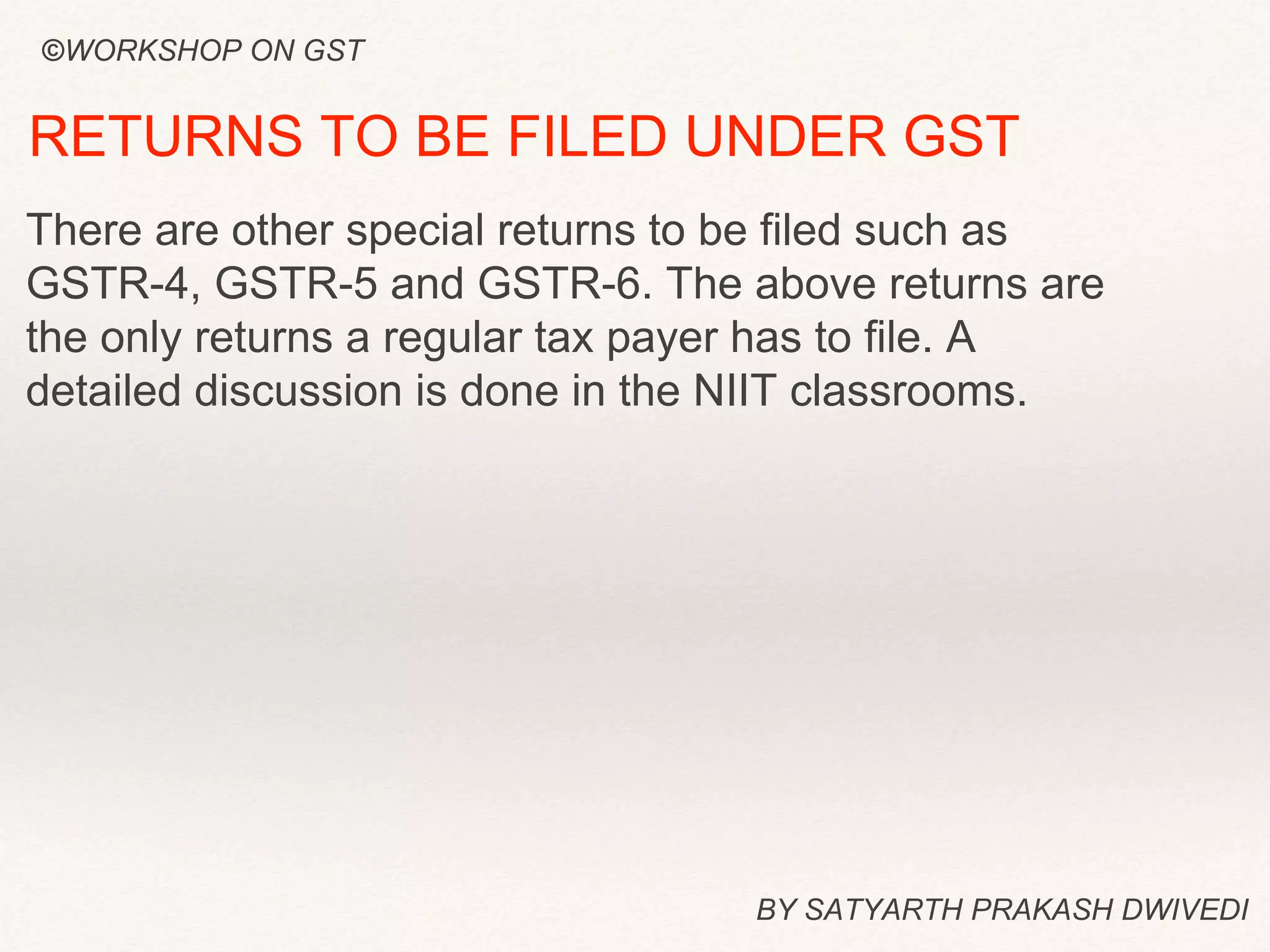 BY SATYARTH PRAKASH DWIVEDI
RETURNS TO BE FILED UNDER GST
There are other special returns to be filed such as
GSTR-4, GSTR-5 and GSTR-6. The above returns are
the only returns a regular tax payer has to file. A
detailed discussion is done in the NIIT classrooms.
©WORKSHOP ON GST
 