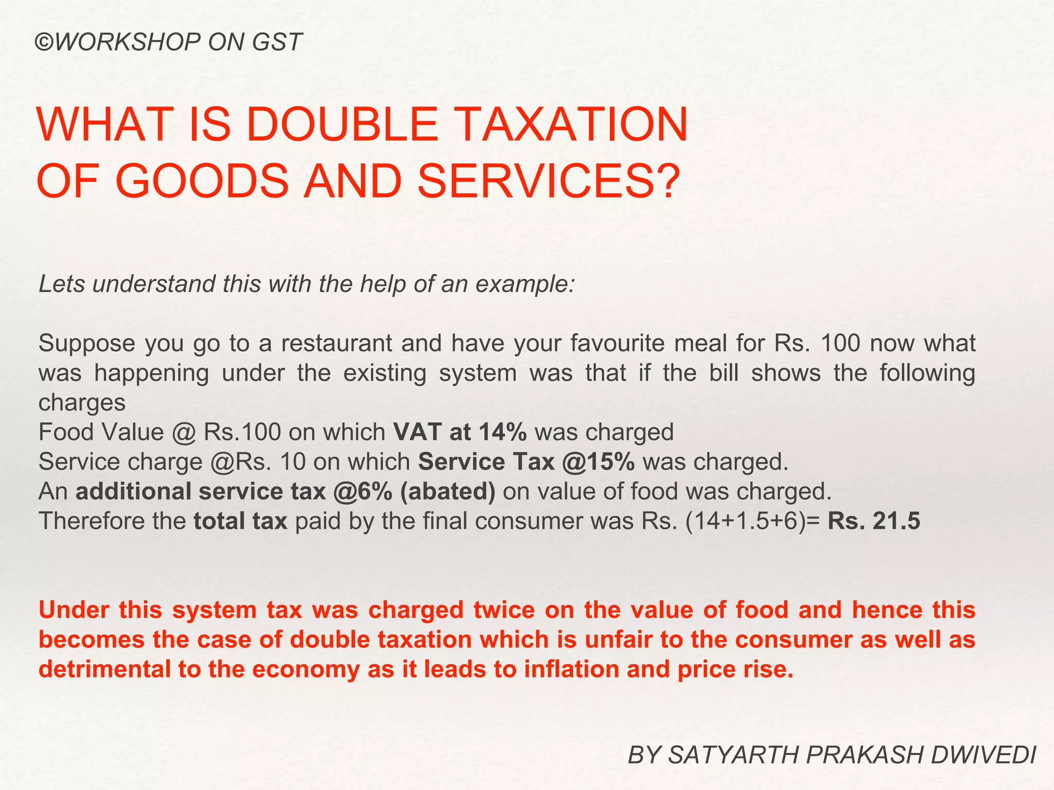 Lets understand this with the help of an example:
Suppose you go to a restaurant and have your favourite meal for Rs. 100 now what
was happening under the existing system was that if the bill shows the following
charges
Food Value @ Rs.100 on which VAT at 14% was charged
Service charge @Rs. 10 on which Service Tax @15% was charged.
An additional service tax @6% (abated) on value of food was charged.
Therefore the total tax paid by the final consumer was Rs. (14+1.5+6)= Rs. 21.5
Under this system tax was charged twice on the value of food and hence this
becomes the case of double taxation which is unfair to the consumer as well as
detrimental to the economy as it leads to inflation and price rise.
BY SATYARTH PRAKASH DWIVEDI
WHAT IS DOUBLE TAXATION
OF GOODS AND SERVICES?
©WORKSHOP ON GST
 