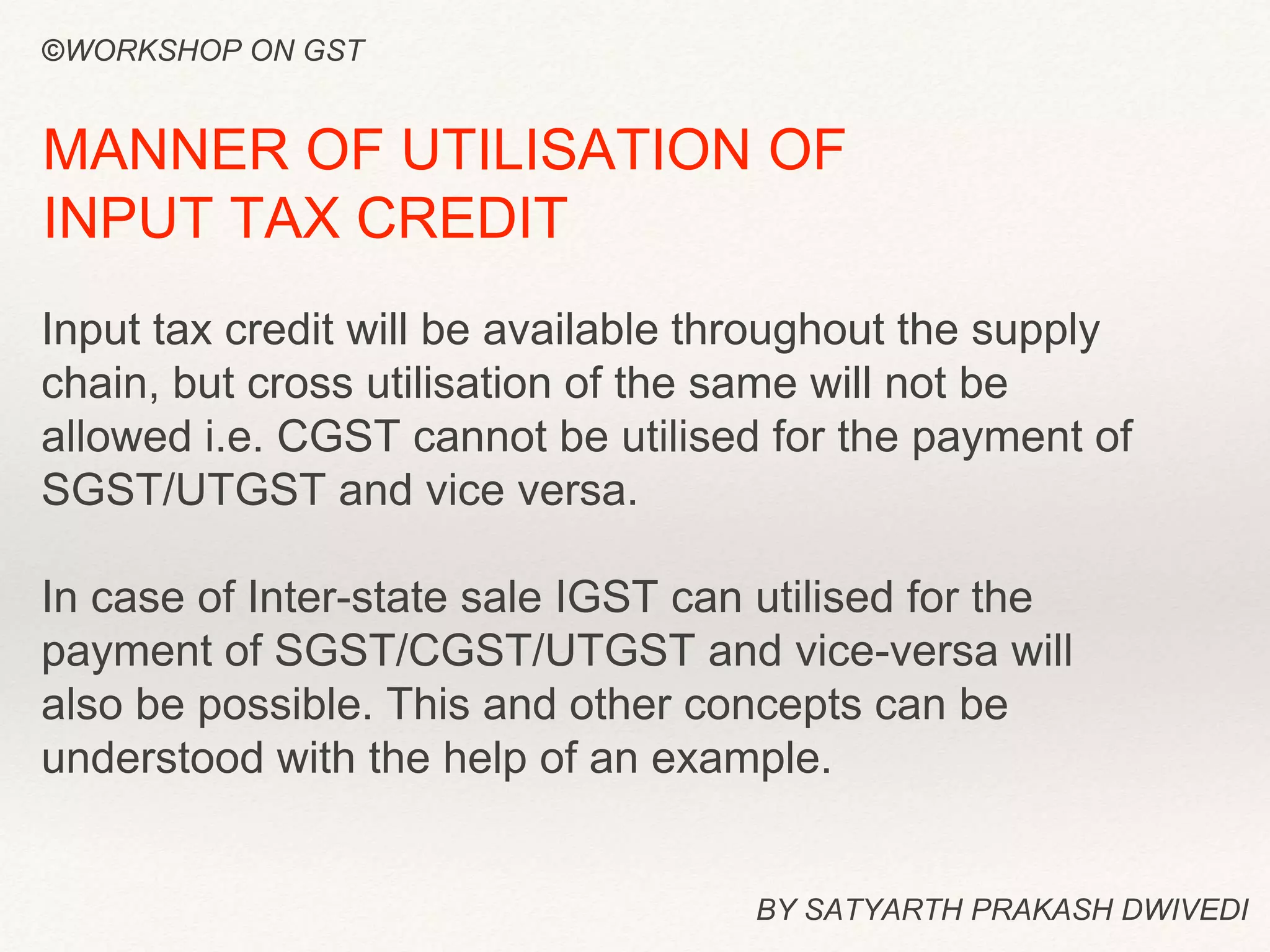 BY SATYARTH PRAKASH DWIVEDI
MANNER OF UTILISATION OF
INPUT TAX CREDIT
Input tax credit will be available throughout the supply
chain, but cross utilisation of the same will not be
allowed i.e. CGST cannot be utilised for the payment of
SGST/UTGST and vice versa.
In case of Inter-state sale IGST can utilised for the
payment of SGST/CGST/UTGST and vice-versa will
also be possible. This and other concepts can be
understood with the help of an example.
©WORKSHOP ON GST
 