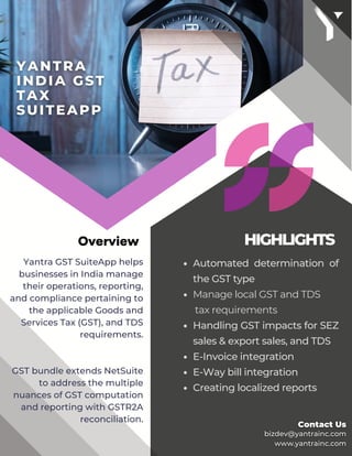 HIGHLIGHTS
Automated determination of
the GST type
Manage local GST and TDS
tax requirements
Handling GST impacts for SEZ
sales & export sales, and TDS
E-Invoice integration
E-Way bill integration
Creating localized reports
Yantra GST SuiteApp helps
businesses in India manage
their operations, reporting,
and compliance pertaining to
the applicable Goods and
Services Tax (GST), and TDS
requirements.
GST bundle extends NetSuite
to address the multiple
nuances of GST computation
and reporting with GSTR2A
reconciliation.
Overview
 