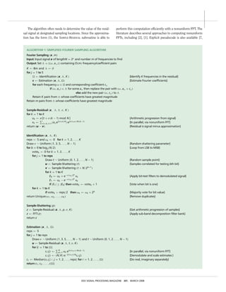 The algorithm often needs to determine the value of the resid-
ual signal at designated sampling locations. Since the approxima-
tion has the form (1), the SAMPLE-RESIDUAL subroutine is able to
perform this computation efficiently with a nonuniform FFT. The
literature describes several approaches to computing nonuniform
FFTs, including [2], [1]. Explicit pseudocode is also available [7,
IEEE SIGNAL PROCESSING MAGAZINE [61] MARCH 2008
ALGORITHM 1: SIMPLIFIED FOURIER SAMPLING ALGORITHM
Fourier Sampling (x, m)
Input: Input signal x of lengthN = 2α
and number m of frequencies to find
Output: Set  = {(ω, aω)} containing O(m) frequency/coefficient pairs
K ← 8m and  ← ∅
for j = 1 to 5
 ← Identification (x, , K ) {Identify K frequencies in the residual}
c ← Estimation (x, , ) {Estimate Fourier coefficients}
for each frequency ω ∈  and corresponding coefficient cω
if (ω, aω) ∈  for some aω then replace the pair with (ω, aω + cω)
else add the new pair (ω, cω) to 
Retain K pairs from  whose coefficients have greatest magnitude
Retain m pairs from  whose coefficients have greatest magnitude
Sample-Residual (x, , t, σ, K )
for k = 1 to K
uk ← x [t + σ(k − 1) mod N ] {Arithmetic progression from signal}
vk ←

(ω,aω)∈(aωe2πiωt/N
) e2πi(ωσ/N)(k−1)
{In parallel, via nonuniform FFT}
return (u − v) {Residual is signal minus approximation}
Identification (x, , K)
reps ← 5 and ωk ← 0 for k = 1, 2, . . . , K
Draw σ ∼ Uniform {1, 3, 5, . . . , N − 1} {Random shattering parameter}
for b = 0 to log2(N/2) {Loop from LSB to MSB}
votek ← 0 for k = 1, 2, . . . , K
for j = 1 to reps
Draw t ∼ Uniform {0, 1, 2, . . . , N − 1} {Random sample point}
u ← Sample-Shattering (t) {Samples correlated for testing bth bit}
v ← Sample-Shattering (t + N/2b+1
)
for k = 1 to K
E0 ← uk + e−πiωk/2b
vk {Apply bit-test filters to demodulated signal}
E1 ← uk − e−πiωk/2b
vk
if |E1| ≥ |E0| then votek ← votek + 1 {Vote when bit is one}
for k = 1 to K
if votek  reps/2 then ωk ← ωk + 2b
{Majority vote for bit value}
return Unique(ω1, ω2, . . . , ωK) {Remove duplicates}
Sample-Shattering (p)
z ← Sample-Residual (x, , p, σ, K) {Get arithmetic progression of samples}
z ← FFT(z) {Apply sub-band decomposition filter bank}
return z
Estimation (x, , )
reps ← 5
for j = 1 to reps
Draw σ ∼ Uniform {1, 3, 5, . . . , N − 1} and t ∼ Uniform {0, 1, 2, . . . , N − 1}
u ← Sample-Residual (x, , t, σ, K)
for { = 1 to ||
c(j) ←
K
k=1 uk e2πi(ωσ/N)(k−1)
{In parallel, via nonuniform FFT}
c(j) ← (N/K) e−2πiωt/N
c(j) {Demodulate and scale estimates }
c ← Median{c(j ) : j = 1, 2, . . . , reps} for  = 1, 2, . . . , || {Do real, imaginary separately}
return c1, c2, . . . , c||
 