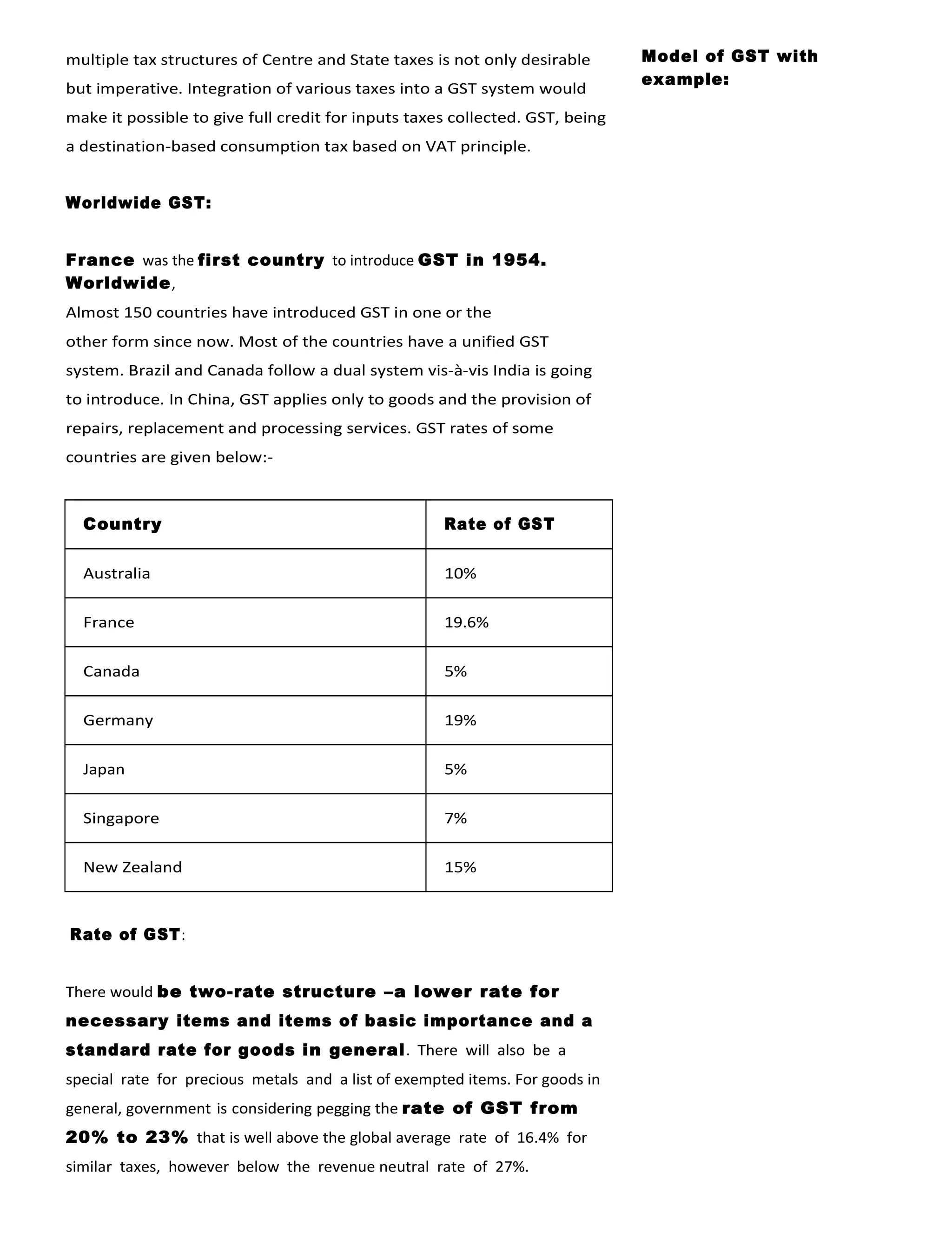 multiple tax structures of Centre and State taxes is not only desirable
but imperative. Integration of various taxes into a GST system would
make it possible to give full credit for inputs taxes collected. GST, being
a destination-based consumption tax based on VAT principle.
Worldwide GST:
France was the first country to introduce GST in 1954.
Worldwide,
Almost 150 countries have introduced GST in one or the
other form since now. Most of the countries have a unified GST
system. Brazil and Canada follow a dual system vis-à-vis India is going
to introduce. In China, GST applies only to goods and the provision of
repairs, replacement and processing services. GST rates of some
countries are given below:-
Country Rate of GST
Australia 10%
France 19.6%
Canada 5%
Germany 19%
Japan 5%
Singapore 7%
New Zealand 15%
Rate of GST:
There would be two-rate structure –a lower rate for
necessary items and items of basic importance and a
standard rate for goods in general. There will also be a
special rate for precious metals and a list of exempted items. For goods in
general, government is considering pegging the rate of GST from
20% to 23% that is well above the global average rate of 16.4% for
similar taxes, however below the revenue neutral rate of 27%.
Model of GST with
example:
 